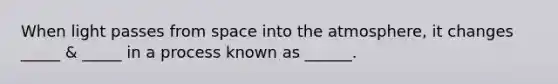 When light passes from space into the atmosphere, it changes _____ & _____ in a process known as ______.