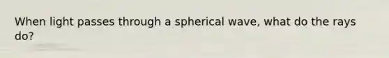 When light passes through a spherical wave, what do the rays do?