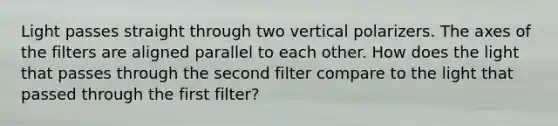 Light passes straight through two vertical polarizers. The axes of the filters are aligned parallel to each other. How does the light that passes through the second filter compare to the light that passed through the first filter?