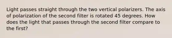 Light passes straight through the two vertical polarizers. The axis of polarization of the second filter is rotated 45 degrees. How does the light that passes through the second filter compare to the first?