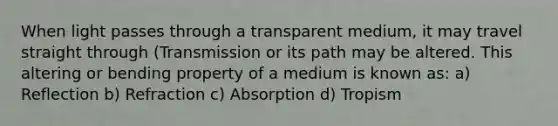 When light passes through a transparent medium, it may travel straight through (Transmission or its path may be altered. This altering or bending property of a medium is known as: a) Reflection b) Refraction c) Absorption d) Tropism