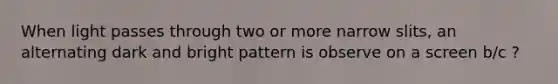 When light passes through two or more narrow slits, an alternating dark and bright pattern is observe on a screen b/c ?