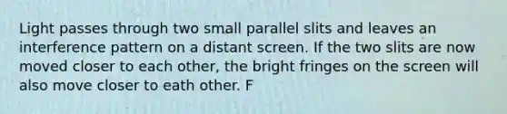 Light passes through two small parallel slits and leaves an interference pattern on a distant screen. If the two slits are now moved closer to each other, the bright fringes on the screen will also move closer to eath other. F