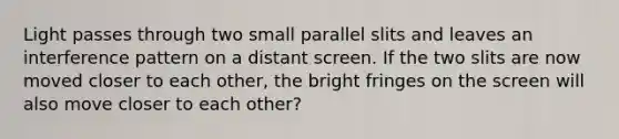 Light passes through two small parallel slits and leaves an interference pattern on a distant screen. If the two slits are now moved closer to each other, the bright fringes on the screen will also move closer to each other?