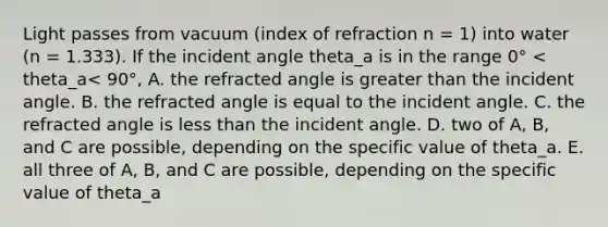 Light passes from vacuum (index of refraction n = 1) into water (n = 1.333). If the incident angle theta_a is in the range 0° < theta_a< 90°, A. the refracted angle is greater than the incident angle. B. the refracted angle is equal to the incident angle. C. the refracted angle is less than the incident angle. D. two of A, B, and C are possible, depending on the specific value of theta_a. E. all three of A, B, and C are possible, depending on the specific value of theta_a