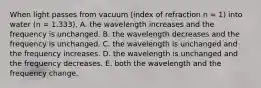 When light passes from vacuum (index of refraction n = 1) into water (n = 1.333), A. the wavelength increases and the frequency is unchanged. B. the wavelength decreases and the frequency is unchanged. C. the wavelength is unchanged and the frequency increases. D. the wavelength is unchanged and the frequency decreases. E. both the wavelength and the frequency change.