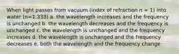 When light passes from vacuum (index of refraction n = 1) into water (n=1.333) a. the wavelength increases and the frequency is unchanged b. the wavelength decreases and the frequency is unchanged c. the wavelength is unchanged and the frequency increases d. the wavelength is unchanged and the frequency decreases e. both the wavelength and the frequency change