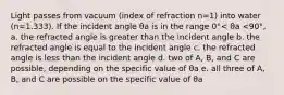 Light passes from vacuum (index of refraction n=1) into water (n=1.333). If the incident angle θa is in the range 0°< θa <90°, a. the refracted angle is greater than the incident angle b. the refracted angle is equal to the incident angle c. the refracted angle is less than the incident angle d. two of A, B, and C are possible, depending on the specific value of θa e. all three of A, B, and C are possible on the specific value of θa