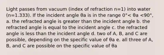 Light passes from vacuum (index of refraction n=1) into water (n=1.333). If the incident angle θa is in the range 0°< θa <90°, a. the refracted angle is greater than the incident angle b. the refracted angle is equal to the incident angle c. the refracted angle is less than the incident angle d. two of A, B, and C are possible, depending on the specific value of θa e. all three of A, B, and C are possible on the specific value of θa