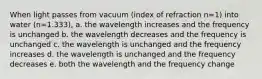 When light passes from vacuum (index of refraction n=1) into water (n=1.333), a. the wavelength increases and the frequency is unchanged b. the wavelength decreases and the frequency is unchanged c. the wavelength is unchanged and the frequency increases d. the wavelength is unchanged and the frequency decreases e. both the wavelength and the frequency change