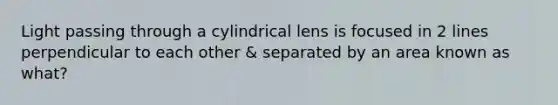 Light passing through a cylindrical lens is focused in 2 lines perpendicular to each other & separated by an area known as what?