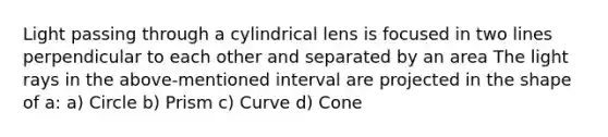 Light passing through a cylindrical lens is focused in two lines perpendicular to each other and separated by an area The light rays in the above-mentioned interval are projected in the shape of a: a) Circle b) Prism c) Curve d) Cone