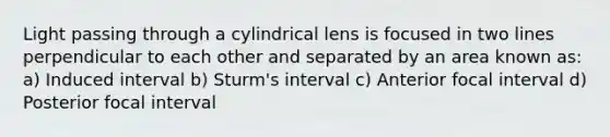 Light passing through a cylindrical lens is focused in two lines perpendicular to each other and separated by an area known as: a) Induced interval b) Sturm's interval c) Anterior focal interval d) Posterior focal interval