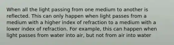 When all the light passing from one medium to another is reflected. This can only happen when light passes from a medium with a higher index of refraction to a medium with a lower index of refraction. For example, this can happen when light passes from water into air, but not from air into water