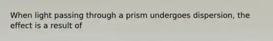 When light passing through a prism undergoes dispersion, the effect is a result of