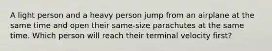 A light person and a heavy person jump from an airplane at the same time and open their same-size parachutes at the same time. Which person will reach their terminal velocity first?