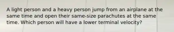 A light person and a heavy person jump from an airplane at the same time and open their same-size parachutes at the same time. Which person will have a lower terminal velocity?