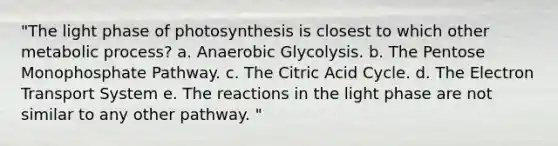 "The light phase of photosynthesis is closest to which other metabolic process? a. Anaerobic Glycolysis. b. The Pentose Monophosphate Pathway. c. The Citric Acid Cycle. d. The Electron Transport System e. The reactions in the light phase are not similar to any other pathway. "