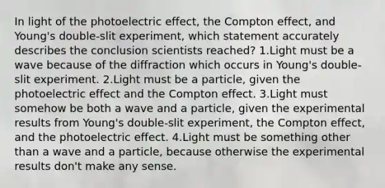 In light of the photoelectric effect, the Compton effect, and Young's double-slit experiment, which statement accurately describes the conclusion scientists reached? 1.Light must be a wave because of the diffraction which occurs in Young's double-slit experiment. 2.Light must be a particle, given the photoelectric effect and the Compton effect. 3.Light must somehow be both a wave and a particle, given the experimental results from Young's double-slit experiment, the Compton effect, and the photoelectric effect. 4.Light must be something other than a wave and a particle, because otherwise the experimental results don't make any sense.