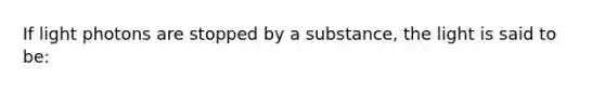 If light photons are stopped by a substance, the light is said to be: