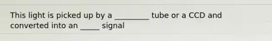 This light is picked up by a _________ tube or a CCD and converted into an _____ signal