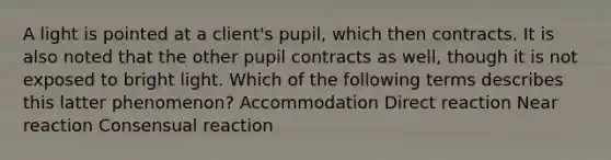 A light is pointed at a client's pupil, which then contracts. It is also noted that the other pupil contracts as well, though it is not exposed to bright light. Which of the following terms describes this latter phenomenon? Accommodation Direct reaction Near reaction Consensual reaction