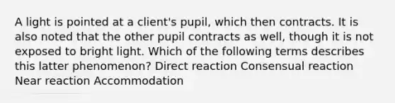 A light is pointed at a client's pupil, which then contracts. It is also noted that the other pupil contracts as well, though it is not exposed to bright light. Which of the following terms describes this latter phenomenon? Direct reaction Consensual reaction Near reaction Accommodation