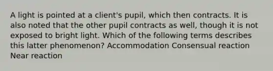 A light is pointed at a client's pupil, which then contracts. It is also noted that the other pupil contracts as well, though it is not exposed to bright light. Which of the following terms describes this latter phenomenon? Accommodation Consensual reaction Near reaction