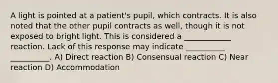 A light is pointed at a patient's pupil, which contracts. It is also noted that the other pupil contracts as well, though it is not exposed to bright light. This is considered a ____________ reaction. Lack of this response may indicate __________ __________. A) Direct reaction B) Consensual reaction C) Near reaction D) Accommodation