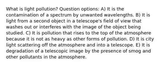 What is light pollution? Question options: A) It is the contamination of a spectrum by unwanted wavelengths. B) It is light from a second object in a telescope's field of view that washes out or interferes with the image of the object being studied. C) It is pollution that rises to the top of the atmosphere because it is not as heavy as other forms of pollution. D) It is city light scattering off the atmosphere and into a telescope. E) It is degradation of a telescopic image by the presence of smog and other pollutants in the atmosphere.