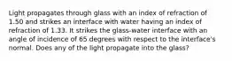 Light propagates through glass with an index of refraction of 1.50 and strikes an interface with water having an index of refraction of 1.33. It strikes the glass-water interface with an angle of incidence of 65 degrees with respect to the interface's normal. Does any of the light propagate into the glass?