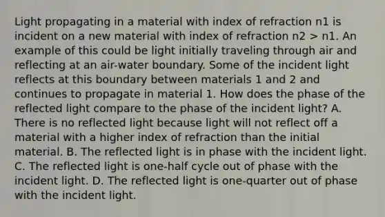 Light propagating in a material with index of refraction n1 is incident on a new material with index of refraction n2 > n1. An example of this could be light initially traveling through air and reflecting at an air-water boundary. Some of the incident light reflects at this boundary between materials 1 and 2 and continues to propagate in material 1. How does the phase of the reflected light compare to the phase of the incident light? A. There is no reflected light because light will not reflect off a material with a higher index of refraction than the initial material. B. The reflected light is in phase with the incident light. C. The reflected light is one-half cycle out of phase with the incident light. D. The reflected light is one-quarter out of phase with the incident light.