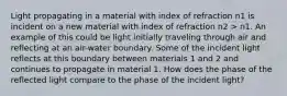 Light propagating in a material with index of refraction n1 is incident on a new material with index of refraction n2 > n1. An example of this could be light initially traveling through air and reflecting at an air-water boundary. Some of the incident light reflects at this boundary between materials 1 and 2 and continues to propagate in material 1. How does the phase of the reflected light compare to the phase of the incident light?