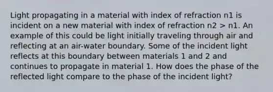 Light propagating in a material with index of refraction n1 is incident on a new material with index of refraction n2 > n1. An example of this could be light initially traveling through air and reflecting at an air-water boundary. Some of the incident light reflects at this boundary between materials 1 and 2 and continues to propagate in material 1. How does the phase of the reflected light compare to the phase of the incident light?