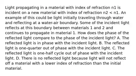 Light propagating in a material with index of refraction n1 is incident on a new material with index of refraction n2 < n1. An example of this could be light initially traveling through water and reflecting at a water-air boundary. Some of the incident light reflects at this boundary between materials 1 and 2 and continues to propagate in material 1. How does the phase of the reflected light compare to the phase of the incident light? A. The reflected light is in phase with the incident light. B. The reflected light is one-quarter out of phase with the incident light. C. The reflected light is one-half cycle out of phase with the incident light. D. There is no reflected light because light will not reflect off a material with a lower index of refraction than the initial material.