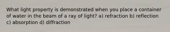 What light property is demonstrated when you place a container of water in the beam of a ray of light? a) refraction b) reflection c) absorption d) diffraction