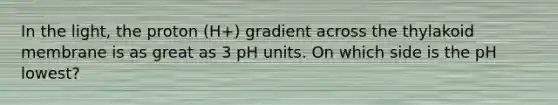 In the light, the proton (H+) gradient across the thylakoid membrane is as great as 3 pH units. On which side is the pH lowest?