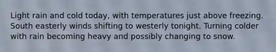 Light rain and cold today, with temperatures just above freezing. South easterly winds shifting to westerly tonight. Turning colder with rain becoming heavy and possibly changing to snow.