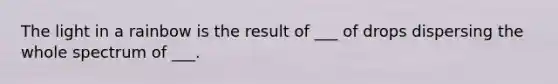 The light in a rainbow is the result of ___ of drops dispersing the whole spectrum of ___.