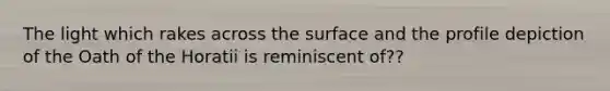 The light which rakes across the surface and the profile depiction of the Oath of the Horatii is reminiscent of??