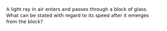 A light ray in air enters and passes through a block of glass. What can be stated with regard to its speed after it emerges from the block?