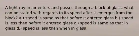 A light ray in air enters and passes through a block of glass. what can be stated with regards to its speed after it emerges from the block? a.) speed is same as that before it entered glass b.) speed is less than before it entered glass c.) speed is same as that in glass d.) speed is less than when in glass