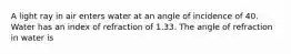 A light ray in air enters water at an angle of incidence of 40. Water has an index of refraction of 1.33. The angle of refraction in water is