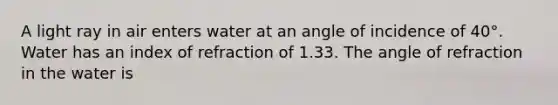 A light ray in air enters water at an angle of incidence of 40°. Water has an index of refraction of 1.33. The angle of refraction in the water is