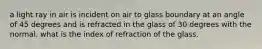 a light ray in air is incident on air to glass boundary at an angle of 45 degrees and is refracted in the glass of 30 degrees with the normal. what is the index of refraction of the glass.