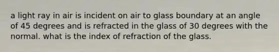 a light ray in air is incident on air to glass boundary at an angle of 45 degrees and is refracted in the glass of 30 degrees with the normal. what is the index of refraction of the glass.