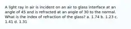 A light ray in air is incident on an air to glass interface at an angle of 45 and is refracted at an angle of 30 to the normal. What is the index of refraction of the glass? a. 1.74 b. 1.23 c. 1.41 d. 1.31