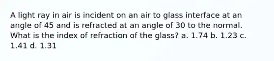 A light ray in air is incident on an air to glass interface at an angle of 45 and is refracted at an angle of 30 to the normal. What is the index of refraction of the glass? a. 1.74 b. 1.23 c. 1.41 d. 1.31