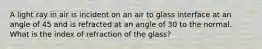 A light ray in air is incident on an air to glass interface at an angle of 45 and is refracted at an angle of 30 to the normal. What is the index of refraction of the glass?