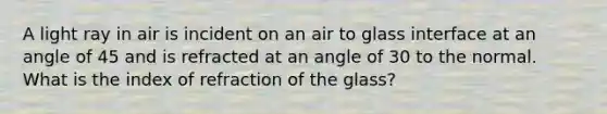 A light ray in air is incident on an air to glass interface at an angle of 45 and is refracted at an angle of 30 to the normal. What is the index of refraction of the glass?